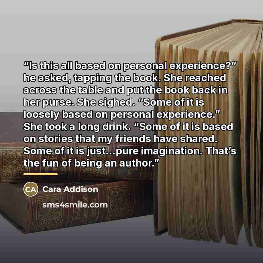“Is this all based on personal experience?” he asked, tapping the book. She reached across the table and put the book back in her purse. She sighed. “Some of it is loosely based on personal experience.” She took a long drink. “Some of it is based on stories that my friends have shared. Some of it…” quote by Cara Addison