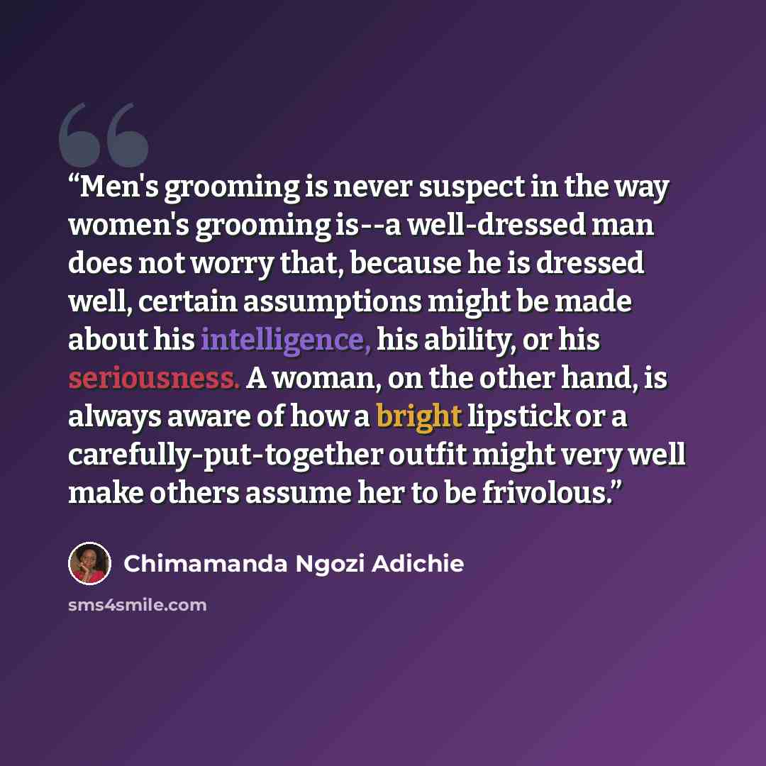 “Men's grooming is never suspect in the way women's grooming is--a well-dressed man does not worry that, because he is dressed well, certain assumptions might be made about his intelligence, his ability, or his seriousness. A woman, on the other hand, is always aware of how a bright lipstick or a…” quote by Chimamanda Ngozi Adichie