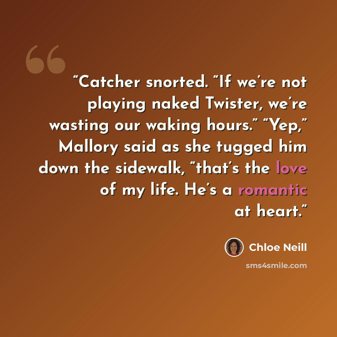 “Catcher snorted. “If we’re not playing naked Twister, we’re wasting our waking hours.” “Yep,” Mallory said as she tugged him down the sidewalk, “that’s the love of my life. He’s a romantic at heart.” quote by Chloe Neill