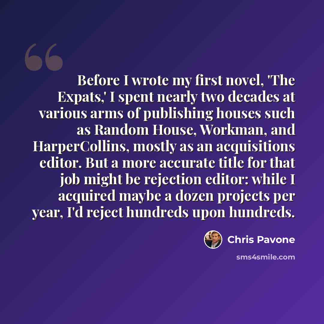 “Before I wrote my first novel, 'The Expats,' I spent nearly two decades at various arms of publishing houses such as Random House, Workman, and HarperCollins, mostly as an acquisitions editor. But a more accurate title for that job might be rejection editor: while I acquired maybe a dozen projects…” quote by Chris Pavone