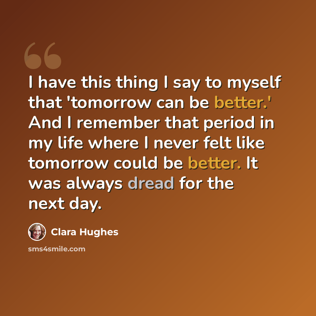 “I have this thing I say to myself that 'tomorrow can be better.' And I remember that period in my life where I never felt like tomorrow could be better. It was always dread for the next day.” quote by Clara Hughes