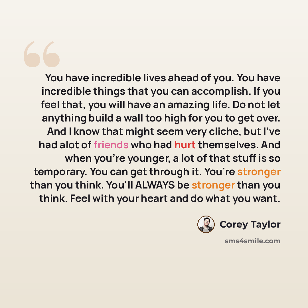 “You have incredible lives ahead of you. You have incredible things that you can accomplish. If you feel that, you will have an amazing life. Do not let anything build a wall too high for you to get over. And I know that might seem very cliche, but I've had alot of friends who had hurt themselves…” quote by Corey Taylor