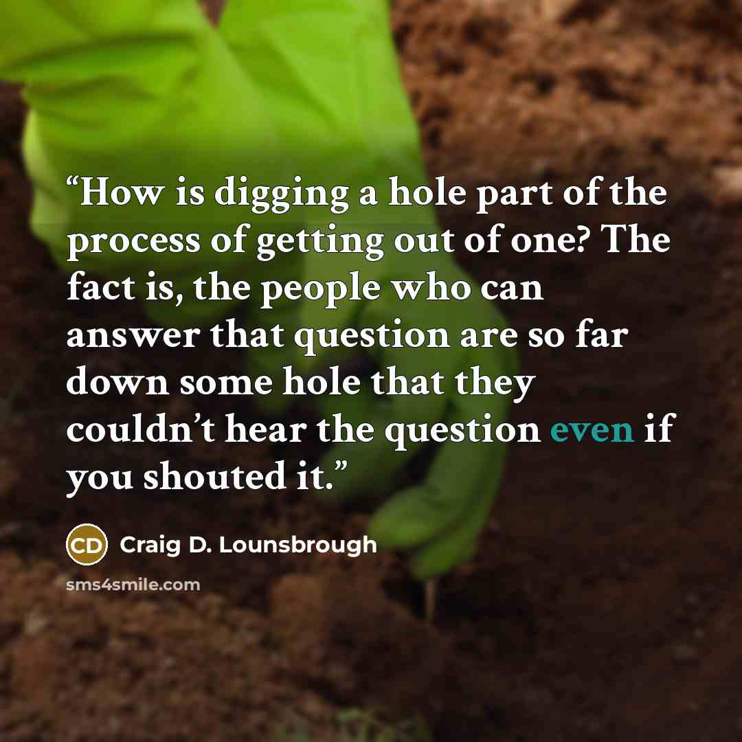 “How is digging a hole part of the process of getting out of one? The fact is, the people who can answer that question are so far down some hole that they couldn’t hear the question even if you shouted it.” quote by Craig D. Lounsbrough