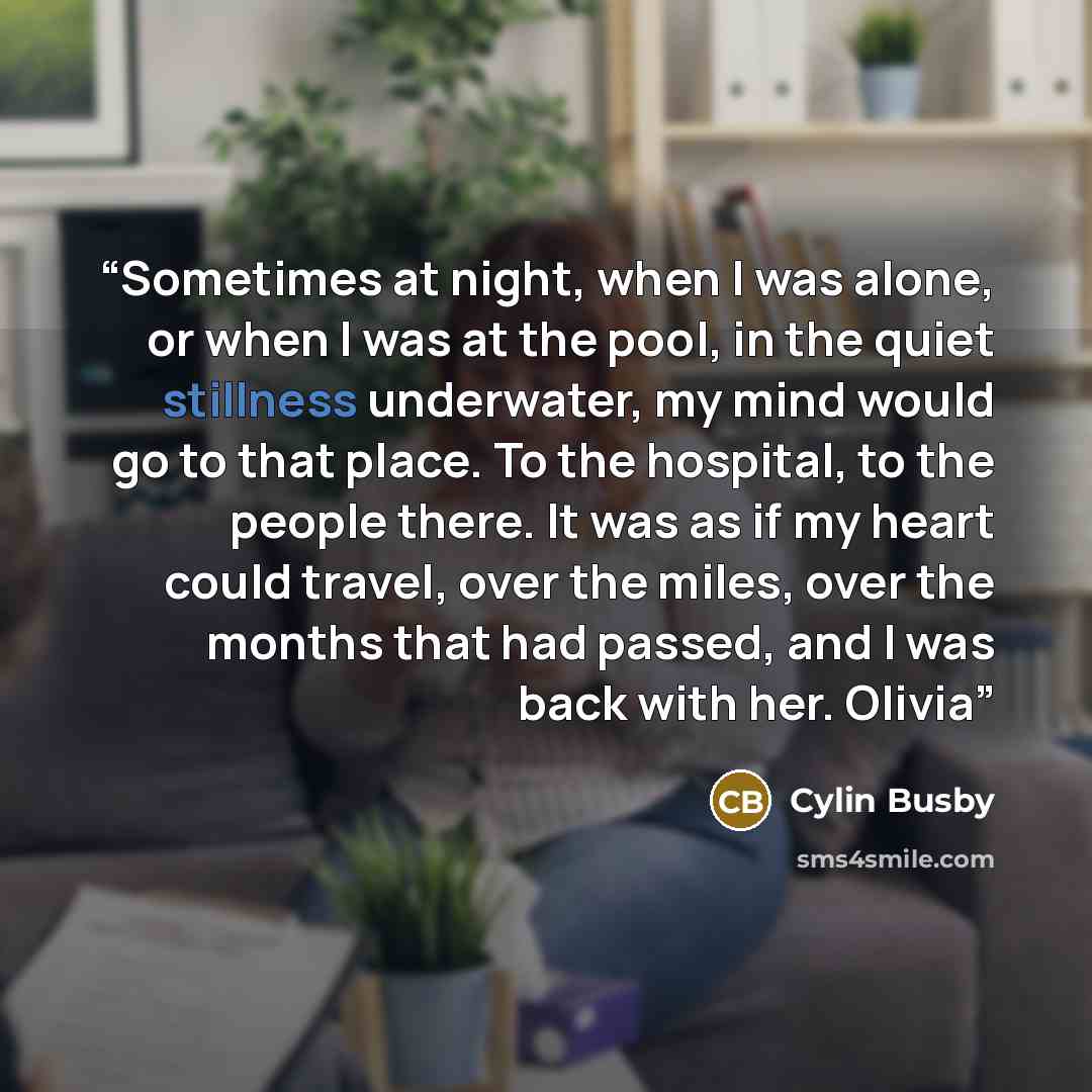 “Sometimes at night, when I was alone, or when I was at the pool, in the quiet stillness underwater, my mind would go to that place. To the hospital, to the people there. It was as if my heart could travel, over the miles, over the months that had passed, and I was back with her. Olivia” quote by Cylin Busby