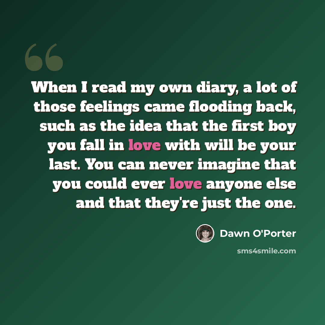 “When I read my own diary, a lot of those feelings came flooding back, such as the idea that the first boy you fall in love with will be your last. You can never imagine that you could ever love anyone else and that they're just the one.” quote by Dawn O'Porter
