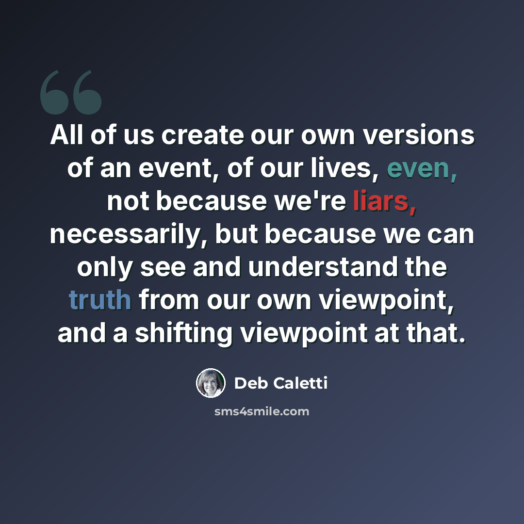 “All of us create our own versions of an event, of our lives, even, not because we're liars, necessarily, but because we can only see and understand the truth from our own viewpoint, and a shifting viewpoint at that.” quote by Deb Caletti