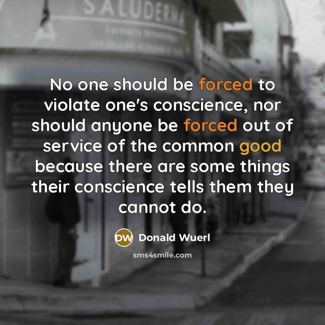 “No one should be forced to violate one's conscience, nor should anyone be forced out of service of the common good because there are some things their conscience tells them they cannot do.” quote by Donald Wuerl