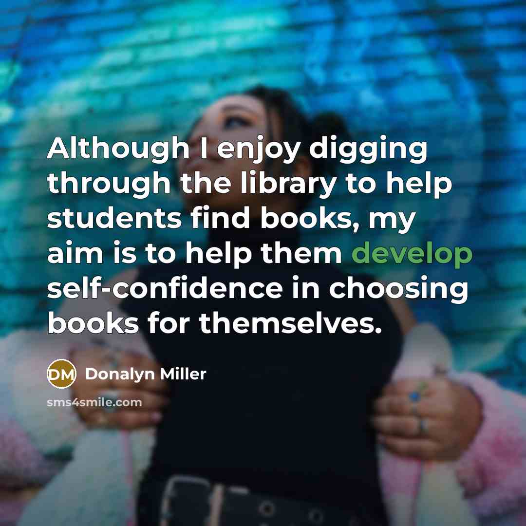 “Although I enjoy digging through the library to help students find books, my aim is to help them develop self-confidence in choosing books for themselves.” quote by Donalyn Miller