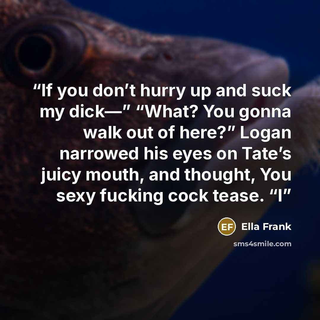 “If you don’t hurry up and suck my dick—” “What? You gonna walk out of here?” Logan narrowed his eyes on Tate’s juicy mouth, and thought, You sexy fucking cock tease. “I” quote by Ella Frank