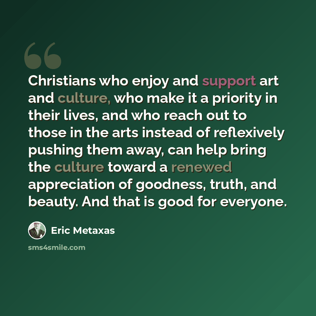 “Christians who enjoy and support art and culture, who make it a priority in their lives, and who reach out to those in the arts instead of reflexively pushing them away, can help bring the culture toward a renewed appreciation of goodness, truth, and beauty. And that is good for everyone.” quote by Eric Metaxas