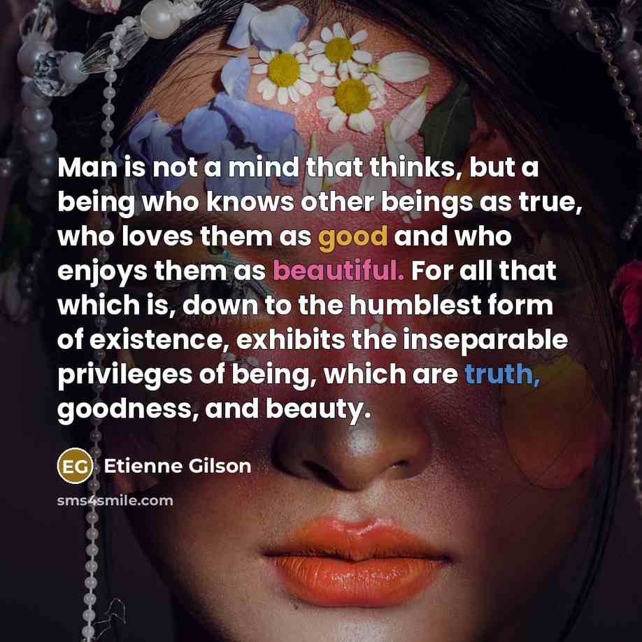 “Man is not a mind that thinks, but a being who knows other beings as true, who loves them as good and who enjoys them as beautiful. For all that which is, down to the humblest form of existence, exhibits the inseparable privileges of being, which are truth, goodness, and beauty.” quote by Etienne Gilson