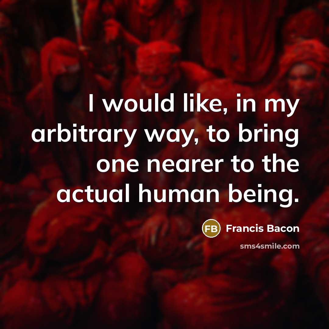 “I would like, in my arbitrary way, to bring one nearer to the actual human being.” quote by Francis Bacon