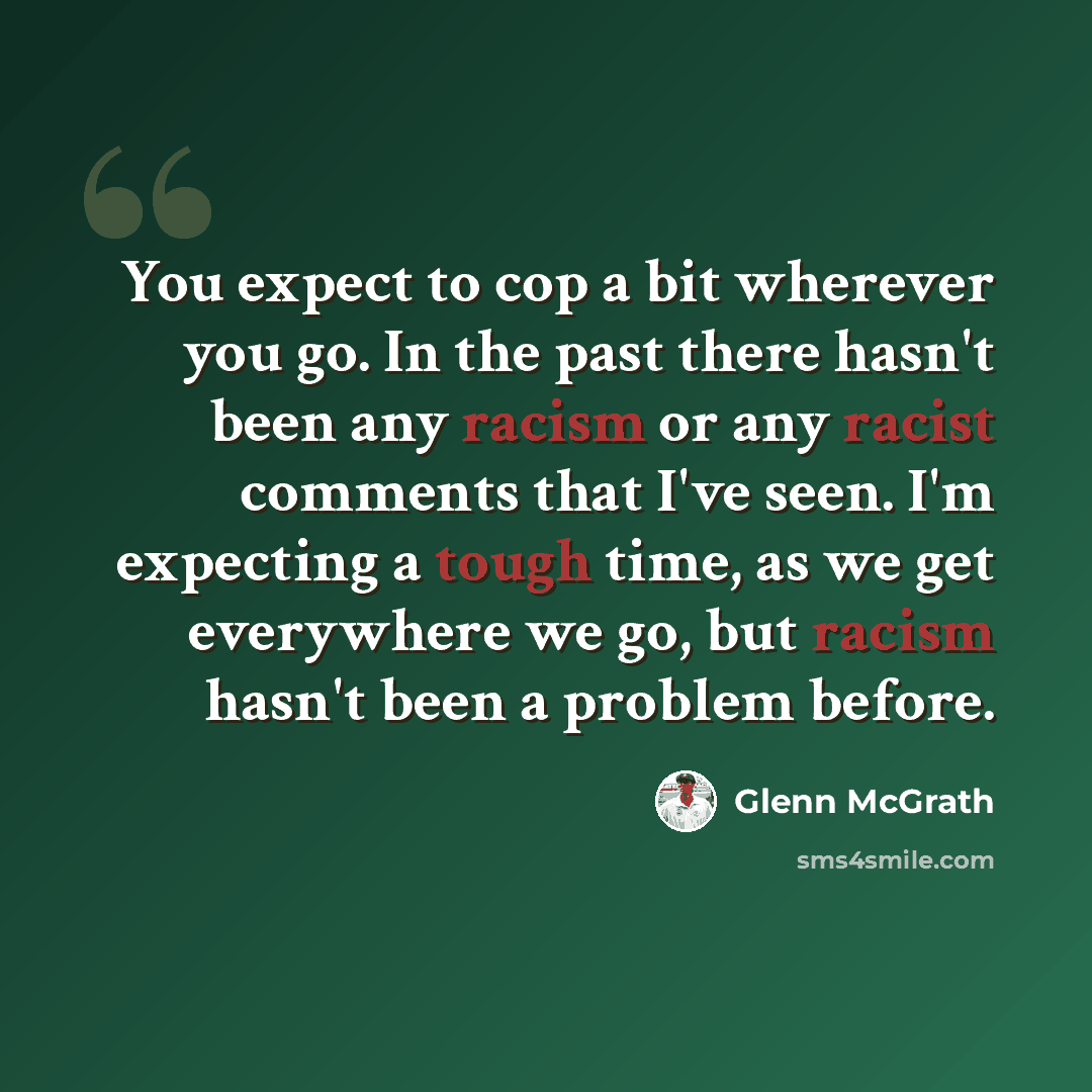 “You expect to cop a bit wherever you go. In the past there hasn't been any racism or any racist comments that I've seen. I'm expecting a tough time, as we get everywhere we go, but racism hasn't been a problem before.” quote by Glenn McGrath