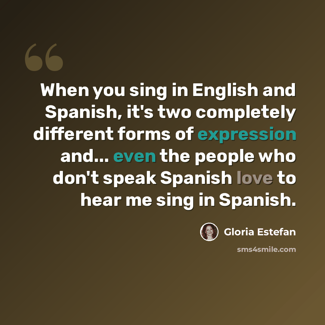 “When you sing in English and Spanish, it's two completely different forms of expression and... even the people who don't speak Spanish love to hear me sing in Spanish.” quote by Gloria Estefan