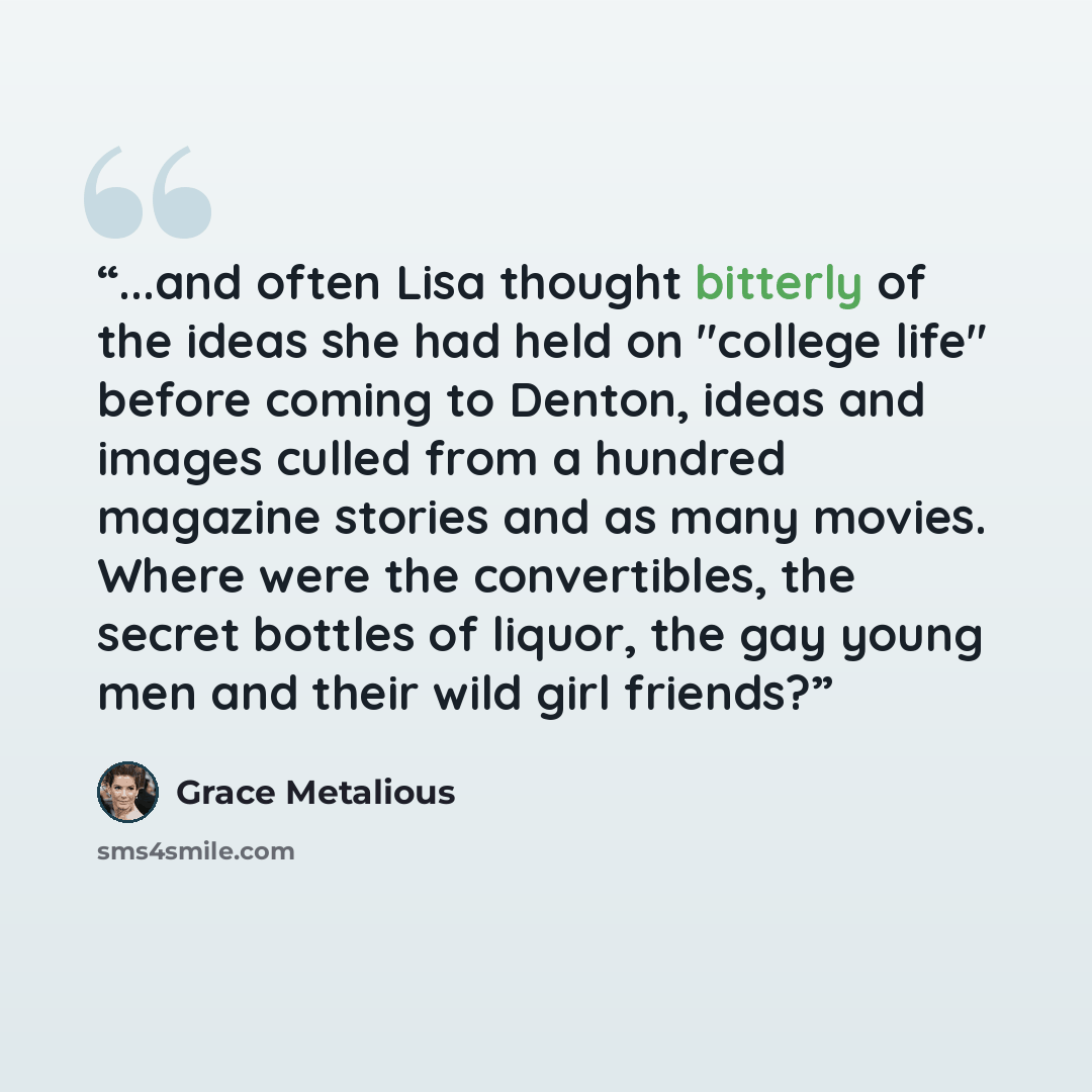 “...and often Lisa thought bitterly of the ideas she had held on "college life" before coming to Denton, ideas and images culled from a hundred magazine stories and as many movies. Where were the convertibles, the secret bottles of liquor, the gay young men and their wild girl friends?” quote by Grace Metalious