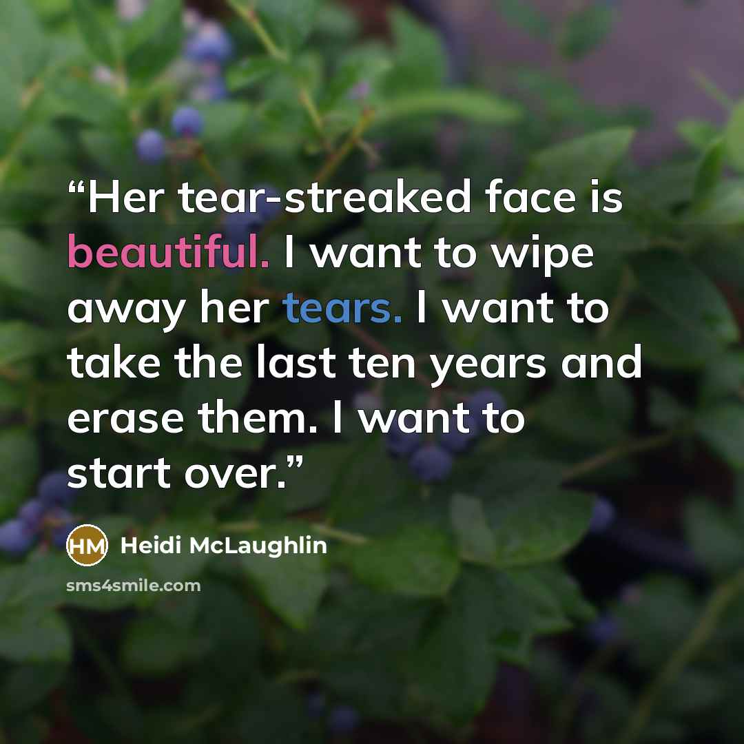 “Her tear-streaked face is beautiful. I want to wipe away her tears. I want to take the last ten years and erase them. I want to start over.” quote by Heidi McLaughlin