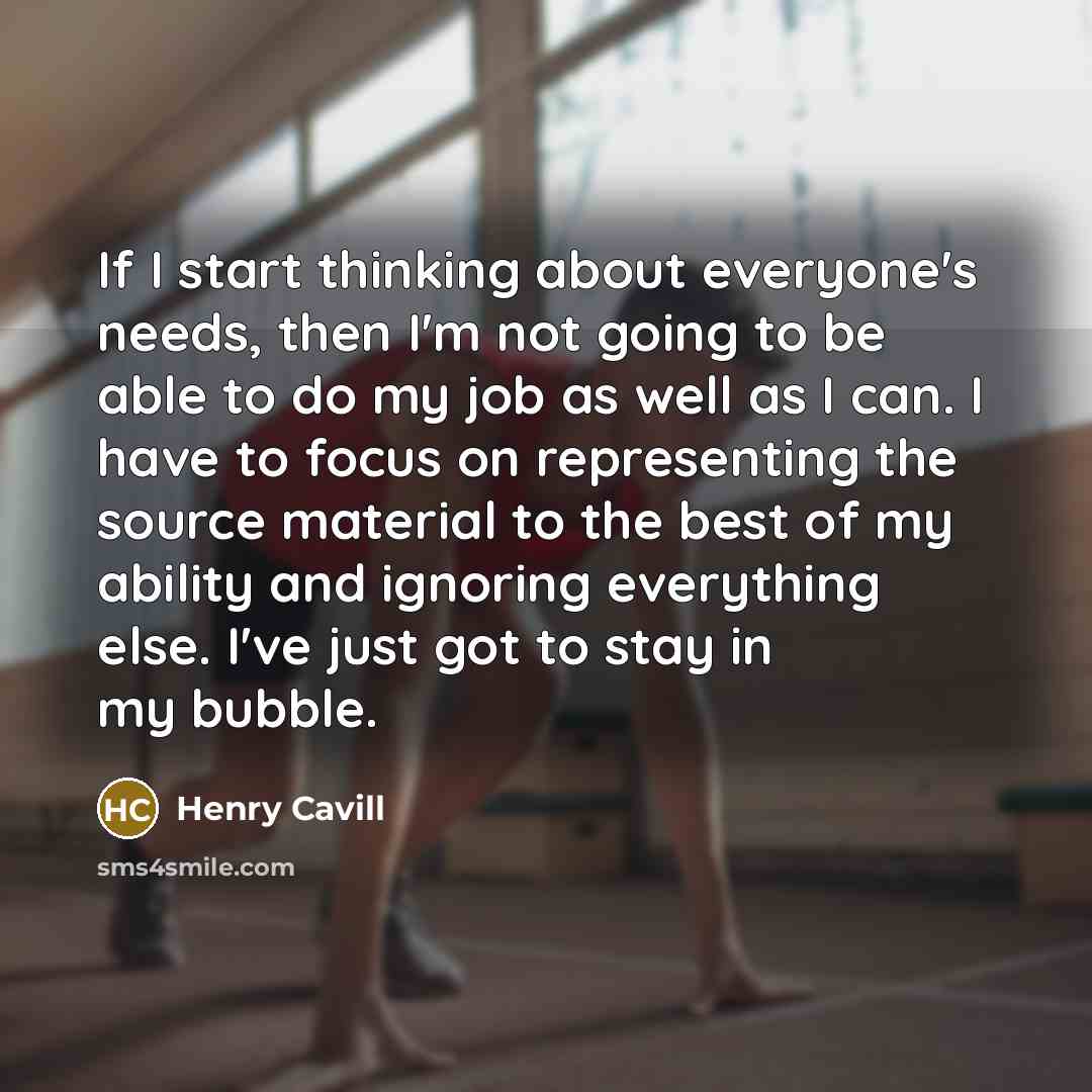 “If I start thinking about everyone's needs, then I'm not going to be able to do my job as well as I can. I have to focus on representing the source material to the best of my ability and ignoring everything else. I've just got to stay in my bubble.” quote by Henry Cavill