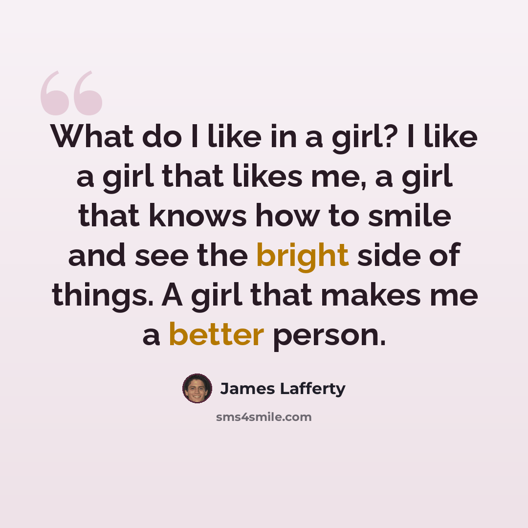 “What do I like in a girl? I like a girl that likes me, a girl that knows how to smile and see the bright side of things. A girl that makes me a better person.” quote by James Lafferty