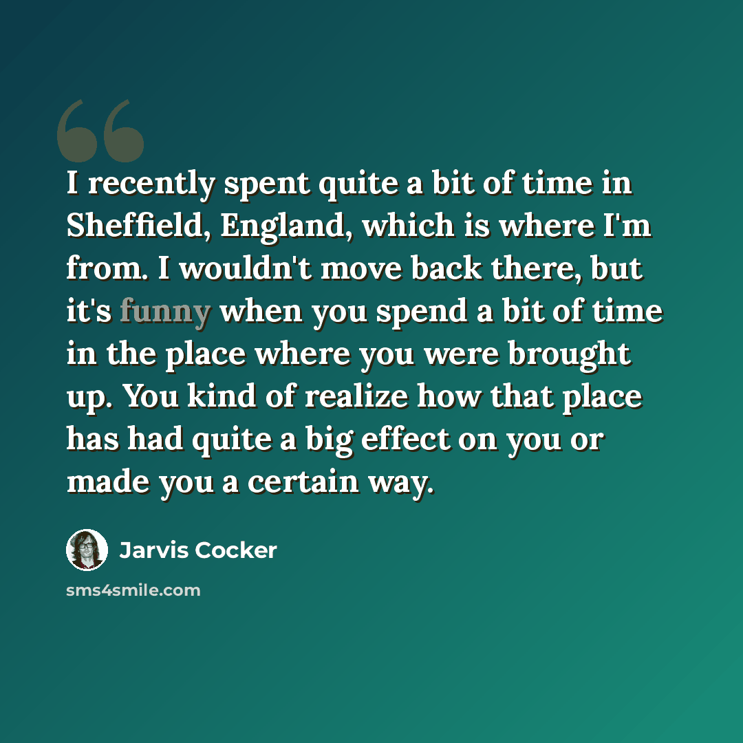 “I recently spent quite a bit of time in Sheffield, England, which is where I'm from. I wouldn't move back there, but it's funny when you spend a bit of time in the place where you were brought up. You kind of realize how that place has had quite a big effect on you or made you a certain way.” quote by Jarvis Cocker