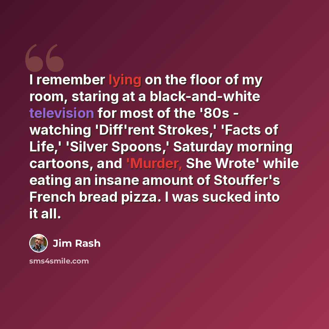 “I remember lying on the floor of my room, staring at a black-and-white television for most of the '80s - watching 'Diff'rent Strokes,' 'Facts of Life,' 'Silver Spoons,' Saturday morning cartoons, and 'Murder, She Wrote' while eating an insane amount of Stouffer's French bread pizza. I was sucked…” quote by Jim Rash