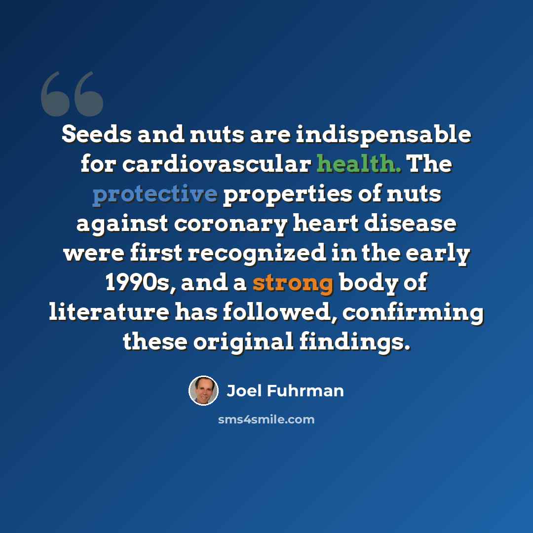 “Seeds and nuts are indispensable for cardiovascular health. The protective properties of nuts against coronary heart disease were first recognized in the early 1990s, and a strong body of literature has followed, confirming these original findings.” quote by Joel Fuhrman