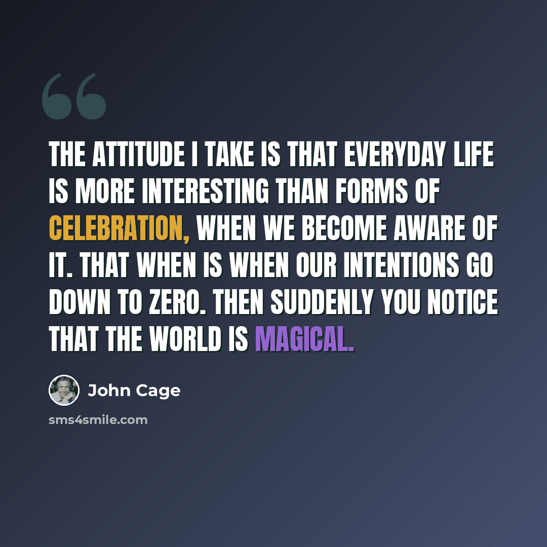 “The attitude I take is that everyday life is more interesting than forms of celebration, when we become aware of it. That when is when our intentions go down to zero. Then suddenly you notice that the world is magical.” quote by John Cage