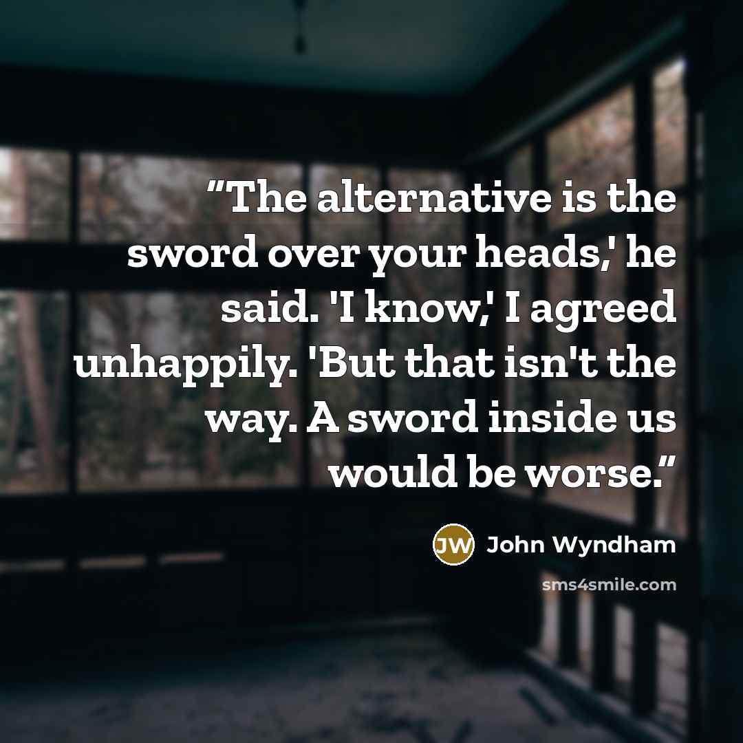 “The alternative is the sword over your heads,' he said. 'I know,' I agreed unhappily. 'But that isn't the way. A sword inside us would be worse.” quote by John Wyndham