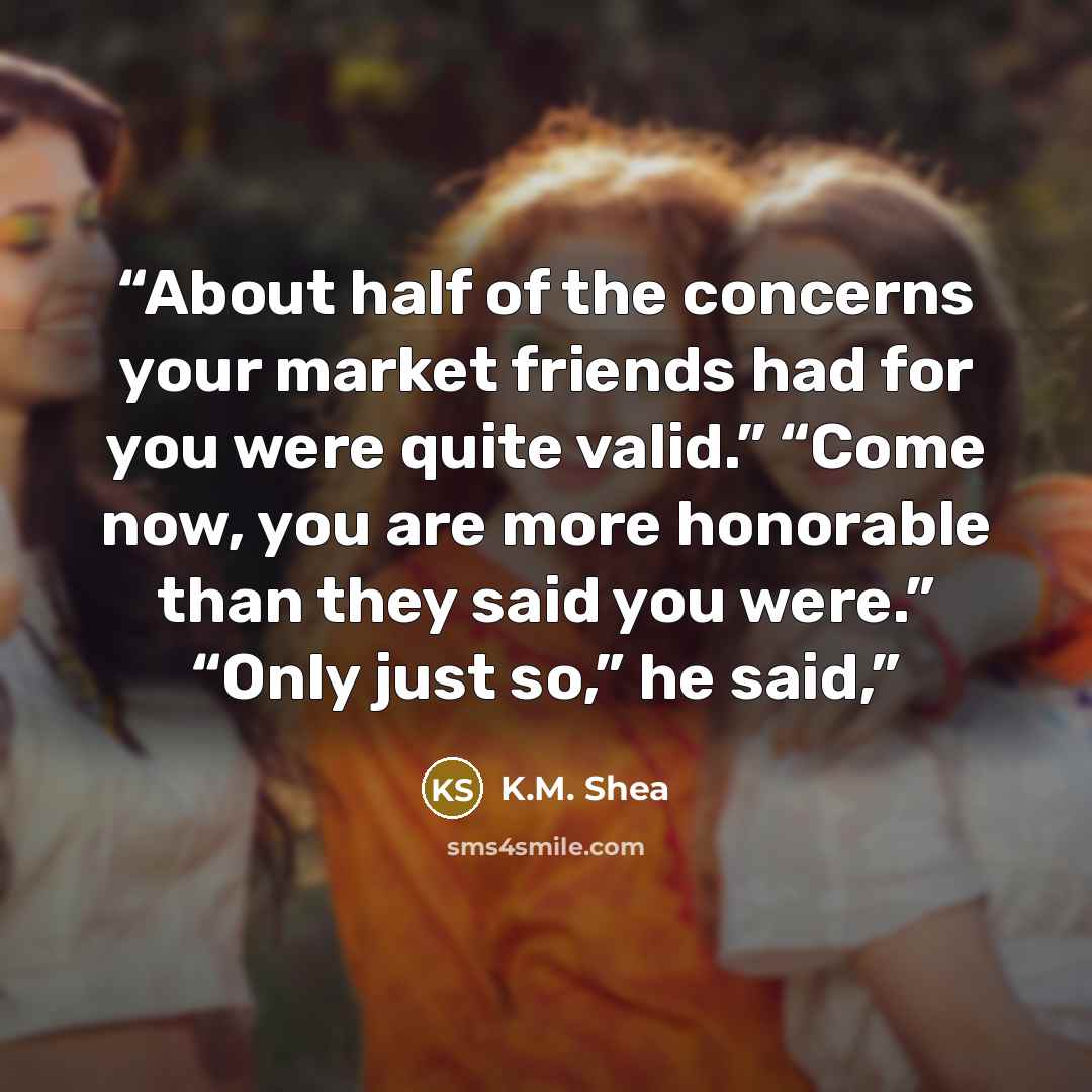 “About half of the concerns your market friends had for you were quite valid.” “Come now, you are more honorable than they said you were.” “Only just so,” he said,” quote by K.M. Shea