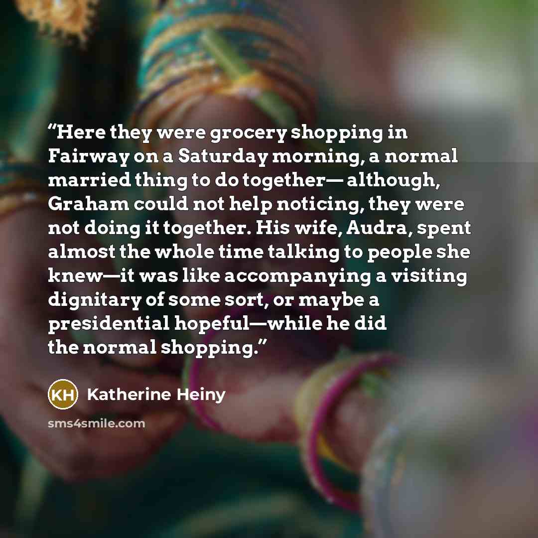 “Here they were grocery shopping in Fairway on a Saturday morning, a normal married thing to do together— although, Graham could not help noticing, they were not doing it together. His wife, Audra, spent almost the whole time talking to people she knew—it was like accompanying a visiting dignitary…” quote by Katherine Heiny