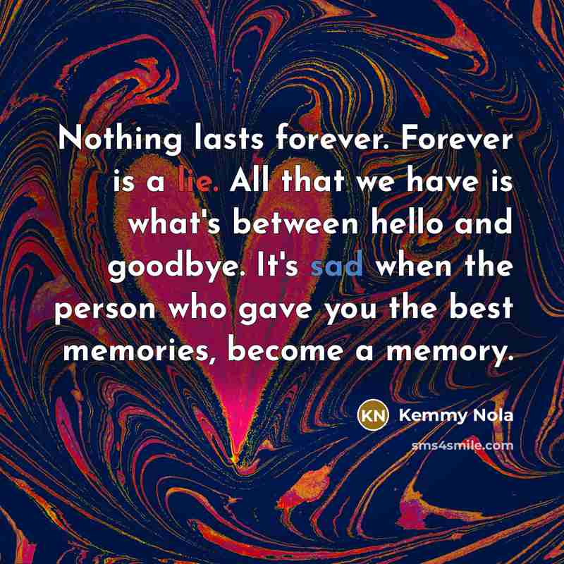 “Nothing lasts forever. Forever is a lie. All that we have is what's between hello and goodbye. It's sad when the person who gave you the best memories, become a memory.” quote by Kemmy Nola