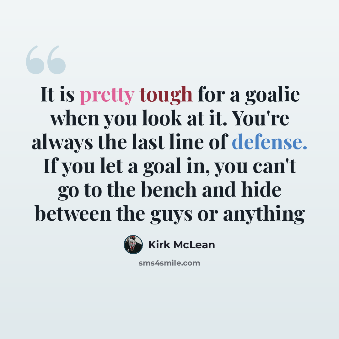 “It is pretty tough for a goalie when you look at it. You're always the last line of defense. If you let a goal in, you can't go to the bench and hide between the guys or anything” quote by Kirk McLean