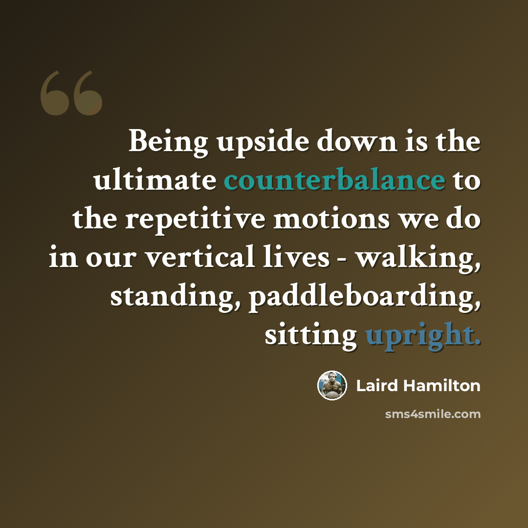 “Being upside down is the ultimate counterbalance to the repetitive motions we do in our vertical lives - walking, standing, paddleboarding, sitting upright.” quote by Laird Hamilton