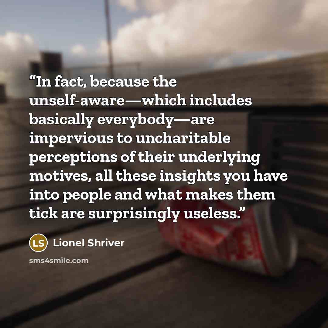“In fact, because the unself-aware—which includes basically everybody—are impervious to uncharitable perceptions of their underlying motives, all these insights you have into people and what makes them tick are surprisingly useless.” quote by Lionel Shriver