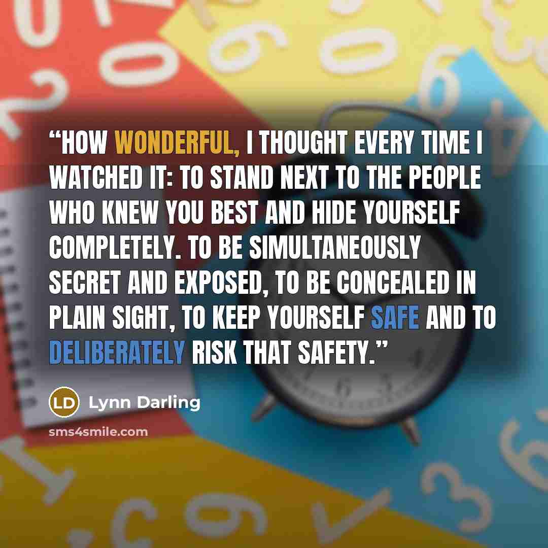 “How wonderful, I thought every time I watched it: to stand next to the people who knew you best and hide yourself completely. To be simultaneously secret and exposed, to be concealed in plain sight, to keep yourself safe and to deliberately risk that safety.” quote by Lynn Darling