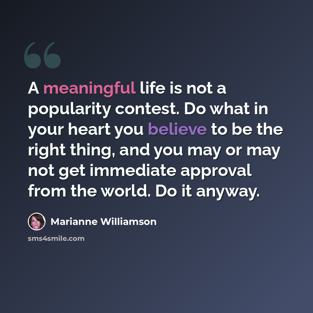 “A meaningful life is not a popularity contest. Do what in your heart you believe to be the right thing, and you may or may not get immediate approval from the world. Do it anyway.” quote by Marianne Williamson