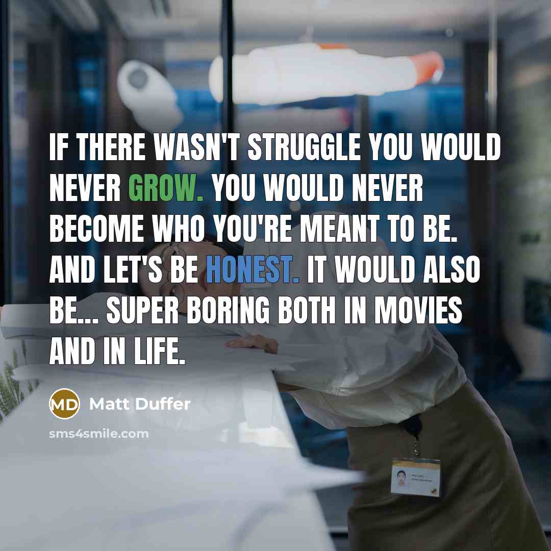 “If there wasn't struggle you would never grow. You would never become who you're meant to be. And let's be honest. It would also be... super boring both in movies and in life.” quote by Matt Duffer