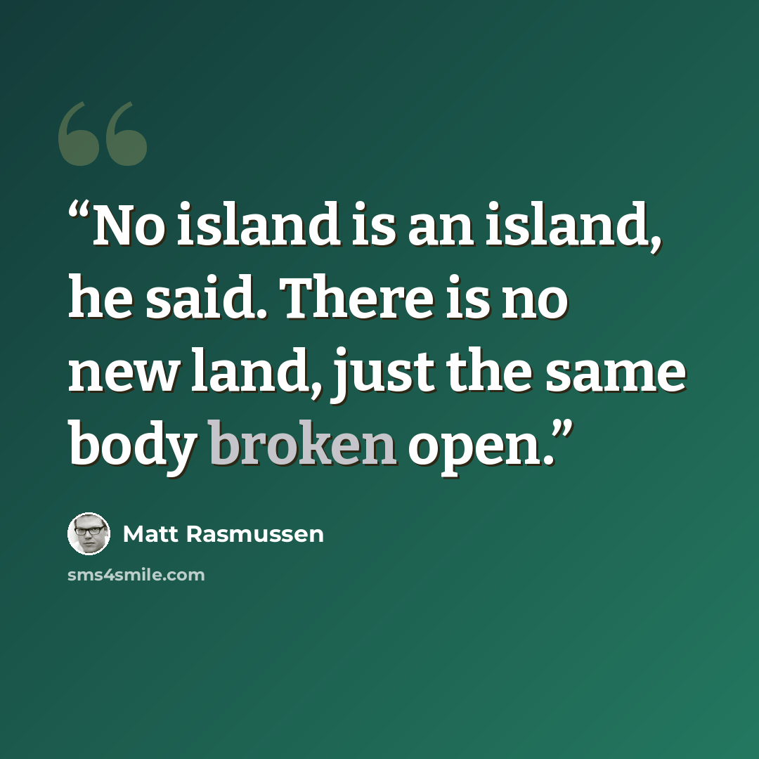 “No island is an island, he said. There is no new land, just the same body broken open.” quote by Matt Rasmussen