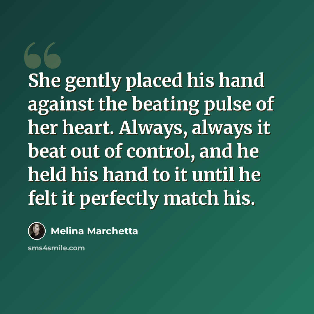 “She gently placed his hand against the beating pulse of her heart. Always, always it beat out of control, and he held his hand to it until he felt it perfectly match his.” quote by Melina Marchetta