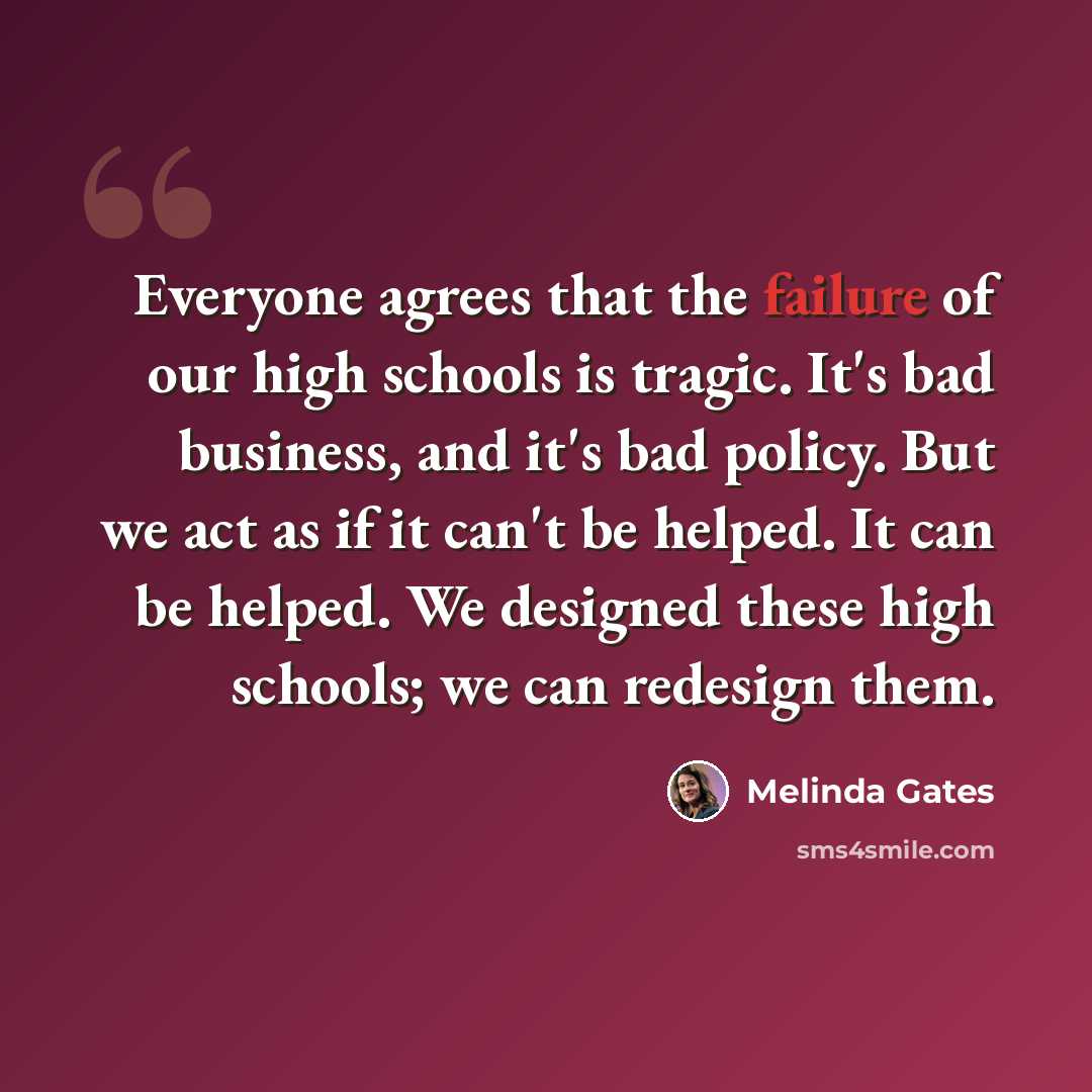 “Everyone agrees that the failure of our high schools is tragic. It's bad business, and it's bad policy. But we act as if it can't be helped. It can be helped. We designed these high schools; we can redesign them.” quote by Melinda Gates