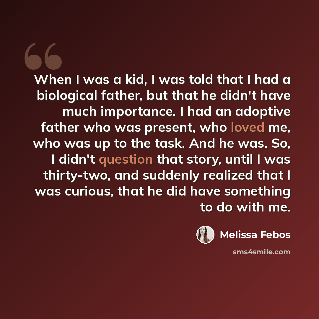 “When I was a kid, I was told that I had a biological father, but that he didn't have much importance. I had an adoptive father who was present, who loved me, who was up to the task. And he was. So, I didn't question that story, until I was thirty-two, and suddenly realized that I was curious, that…” quote by Melissa Febos