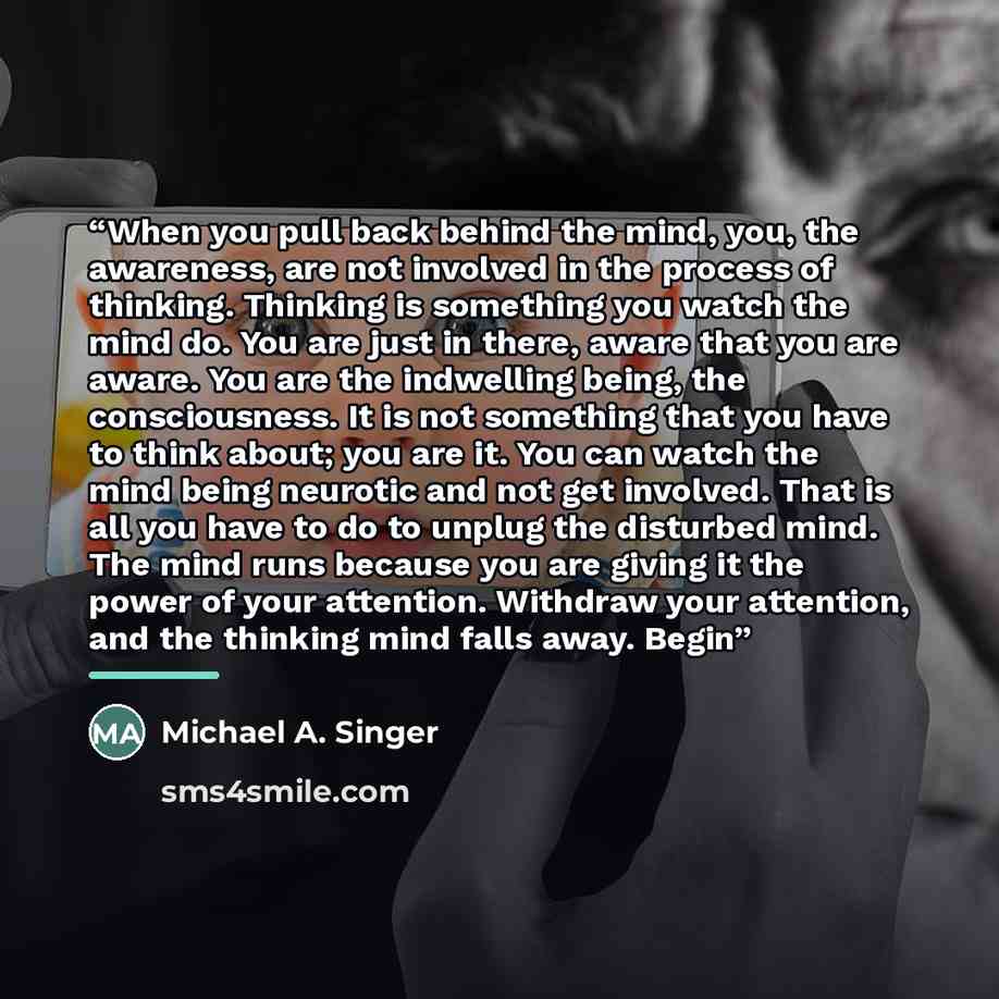 “When you pull back behind the mind, you, the awareness, are not involved in the process of thinking. Thinking is something you watch the mind do. You are just in there, aware that you are aware. You are the indwelling being, the consciousness. It is not something that you have to think about; you…” quote by Michael A. Singer
