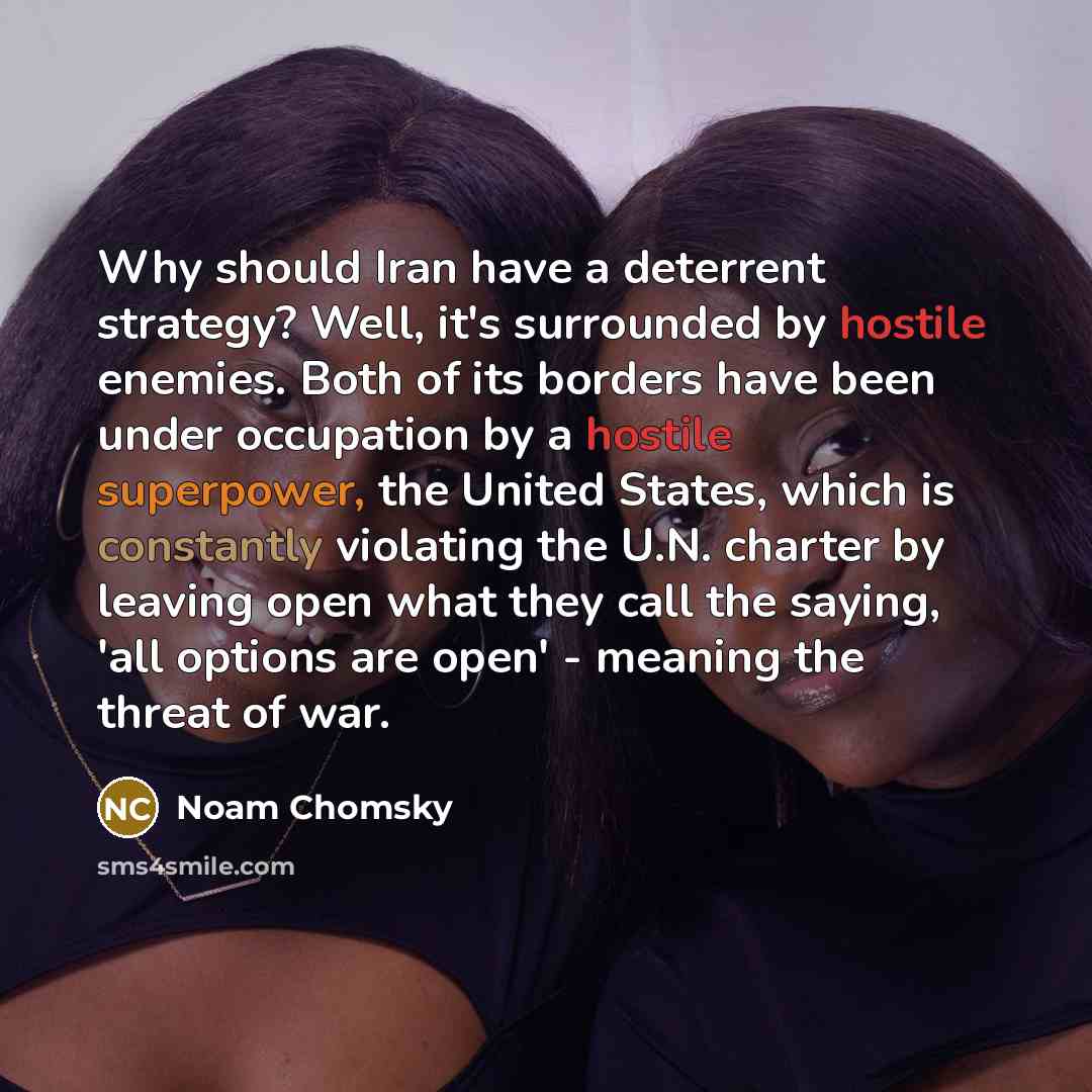 “Why should Iran have a deterrent strategy? Well, it's surrounded by hostile enemies. Both of its borders have been under occupation by a hostile superpower, the United States, which is constantly violating the U.N. charter by leaving open what they call the saying, 'all options are open' - meaning…” quote by Noam Chomsky