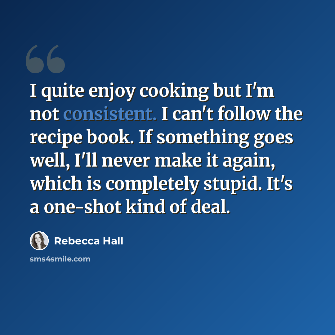 “I quite enjoy cooking but I'm not consistent. I can't follow the recipe book. If something goes well, I'll never make it again, which is completely stupid. It's a one-shot kind of deal.” quote by Rebecca Hall