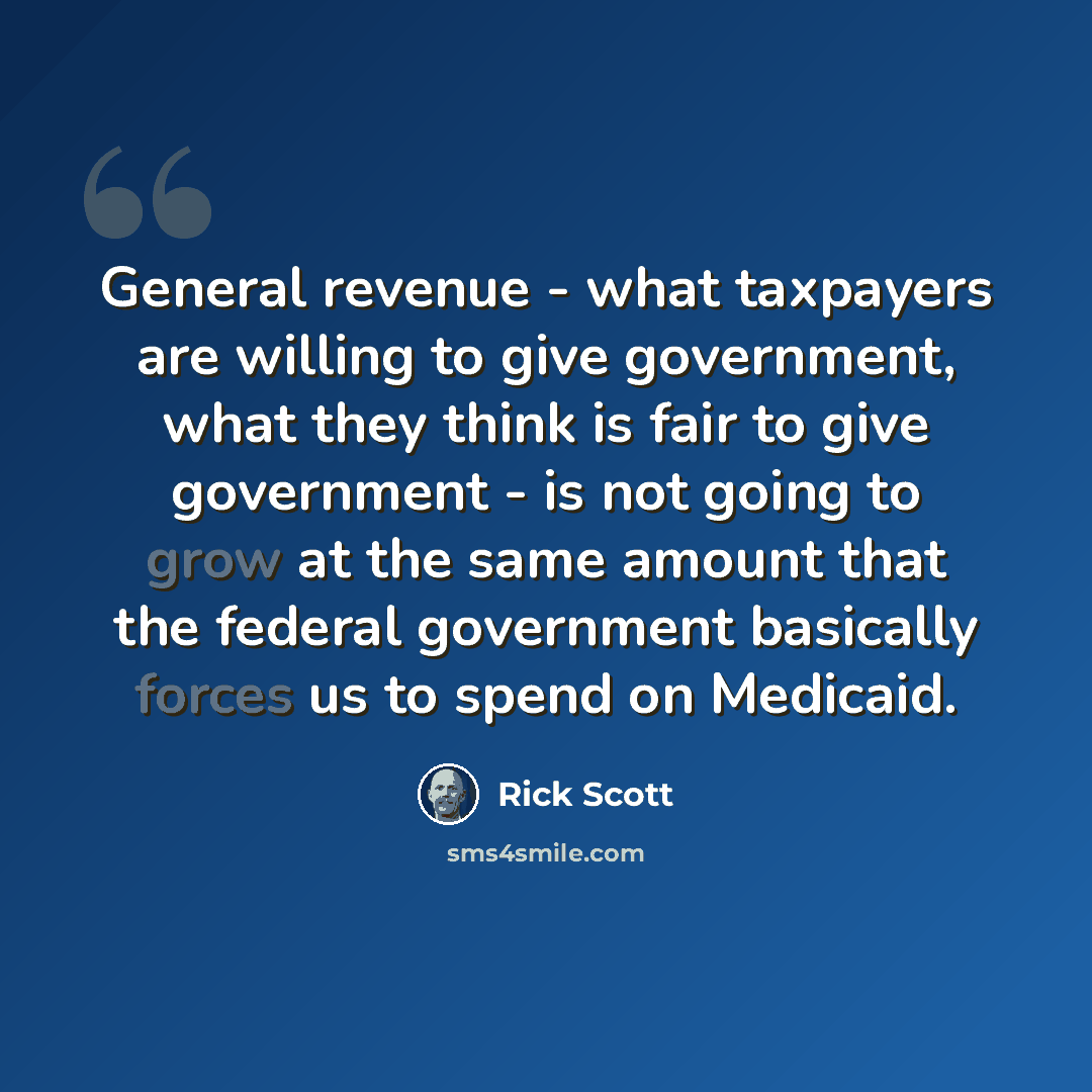 “General revenue - what taxpayers are willing to give government, what they think is fair to give government - is not going to grow at the same amount that the federal government basically forces us to spend on Medicaid.” quote by Rick Scott