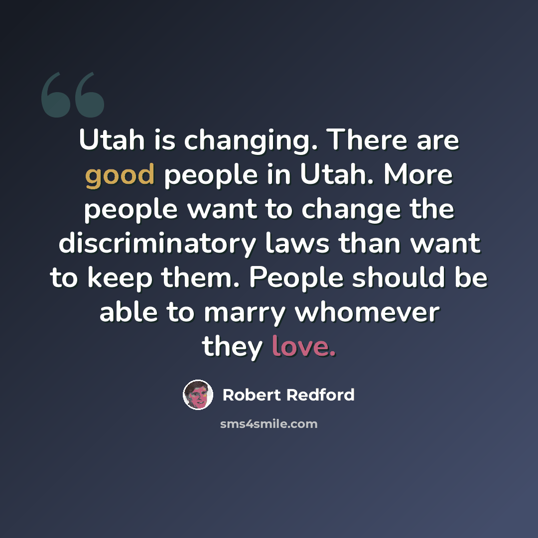 “Utah is changing. There are good people in Utah. More people want to change the discriminatory laws than want to keep them. People should be able to marry whomever they love.” quote by Robert Redford