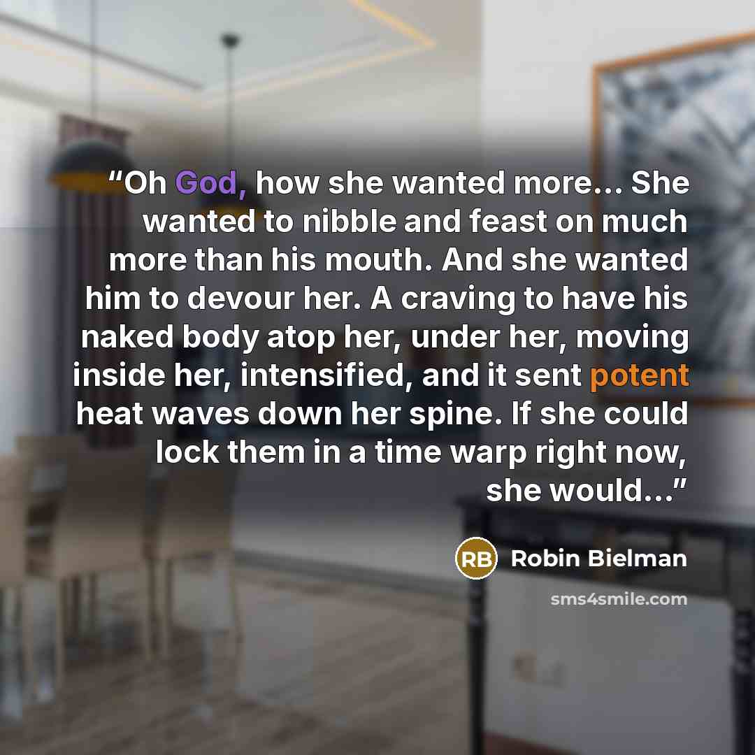 “Oh God, how she wanted more... She wanted to nibble and feast on much more than his mouth. And she wanted him to devour her. A craving to have his naked body atop her, under her, moving inside her, intensified, and it sent potent heat waves down her spine. If she could lock them in a time warp…” quote by Robin Bielman