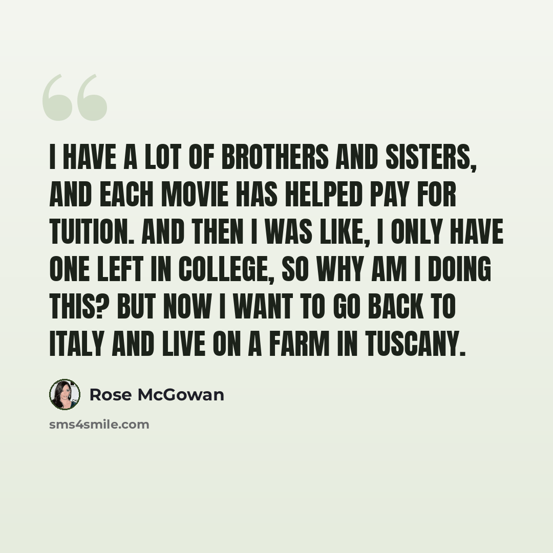 “I have a lot of brothers and sisters, and each movie has helped pay for tuition. And then I was like, I only have one left in college, so why am I doing this? But now I want to go back to Italy and live on a farm in Tuscany.” quote by Rose McGowan
