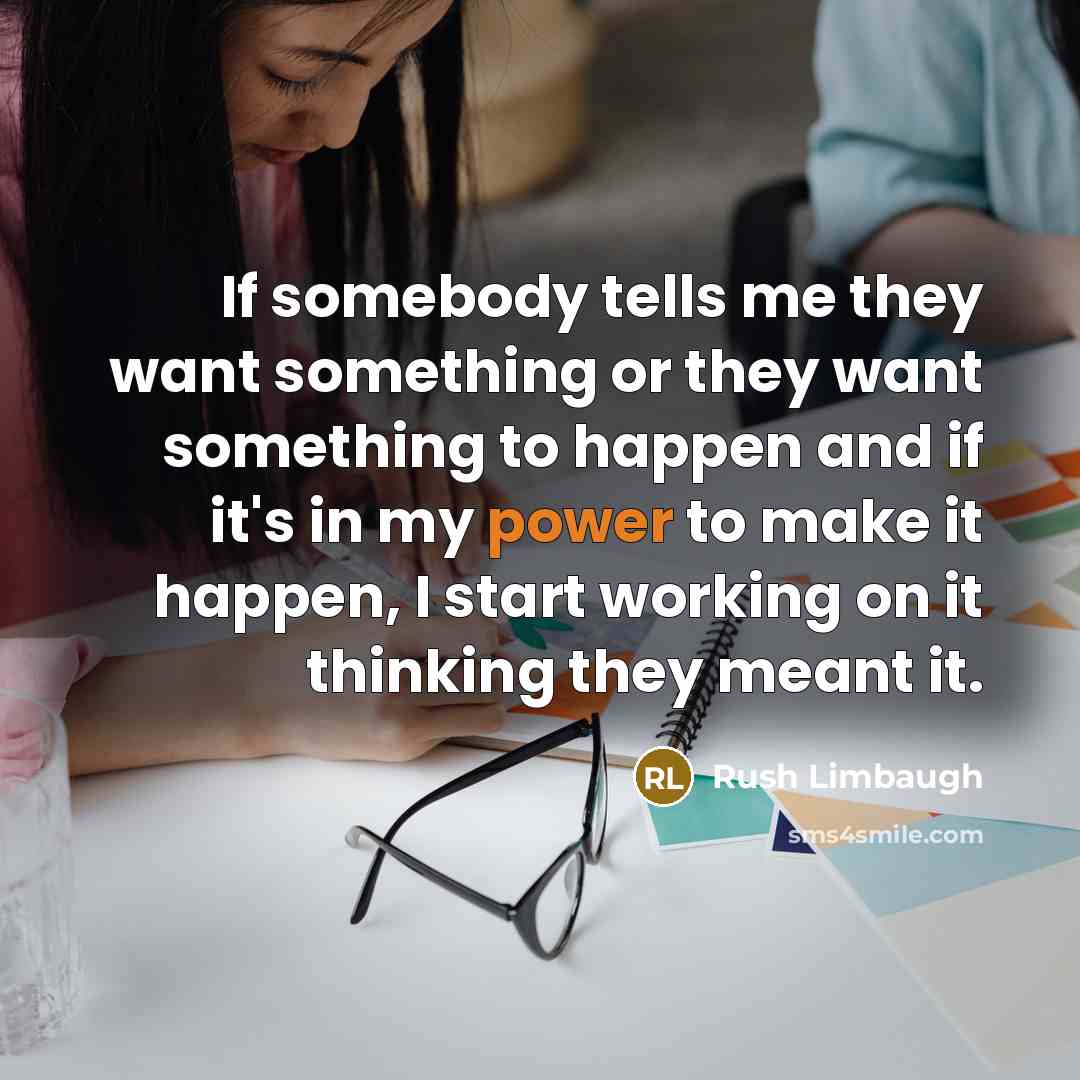 “If somebody tells me they want something or they want something to happen and if it's in my power to make it happen, I start working on it thinking they meant it.” quote by Rush Limbaugh
