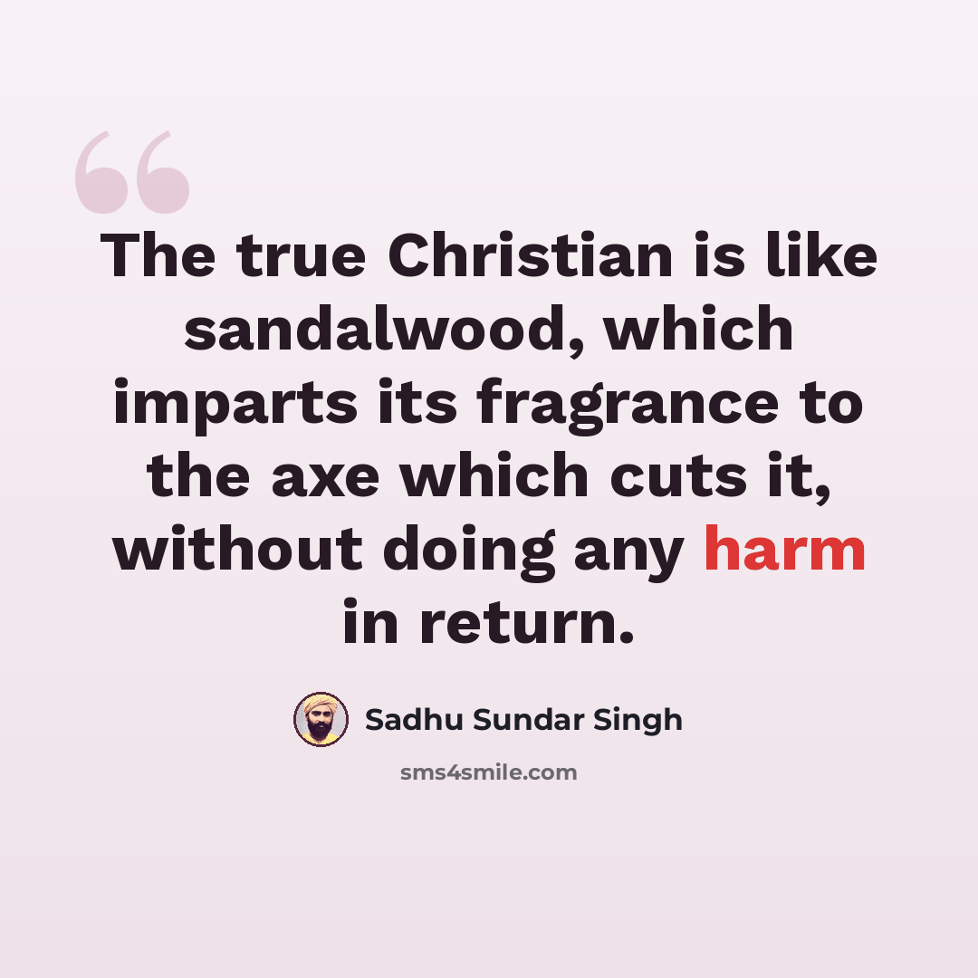 “The true Christian is like sandalwood, which imparts its fragrance to the axe which cuts it, without doing any harm in return.” quote by Sadhu Sundar Singh
