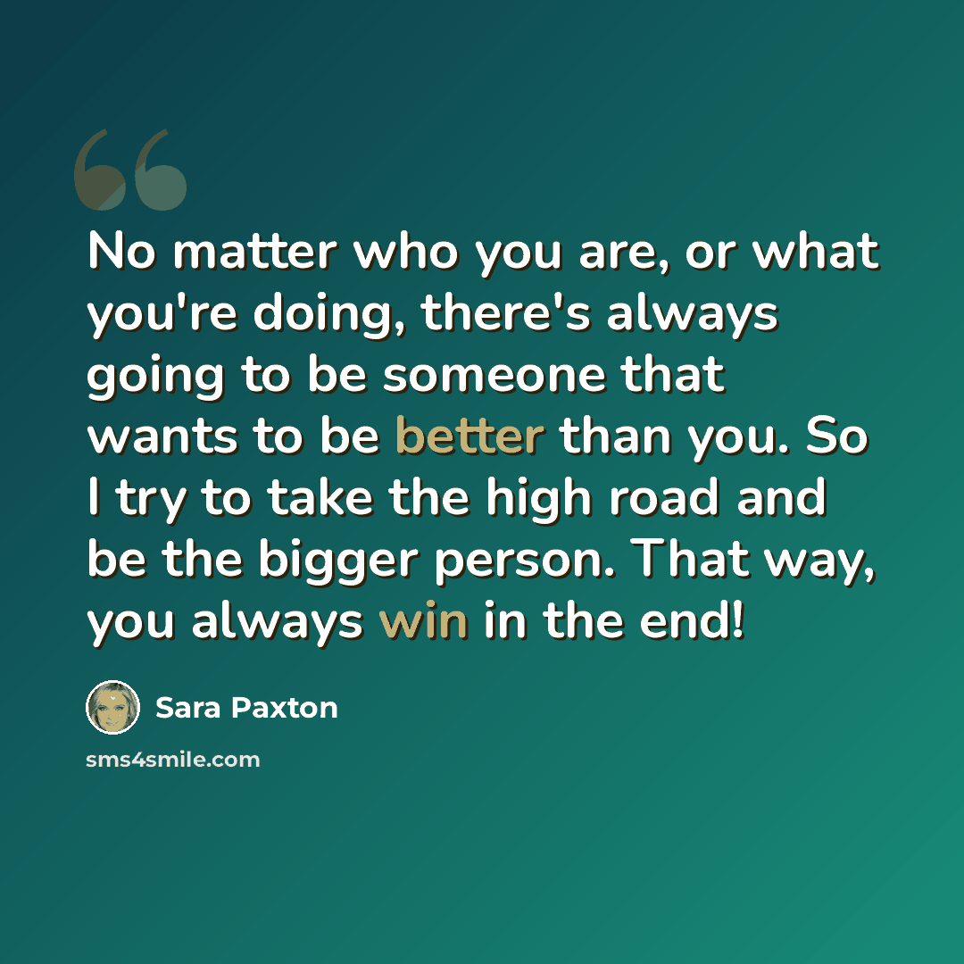 “No matter who you are, or what you're doing, there's always going to be someone that wants to be better than you. So I try to take the high road and be the bigger person. That way, you always win in the end!” quote by Sara Paxton